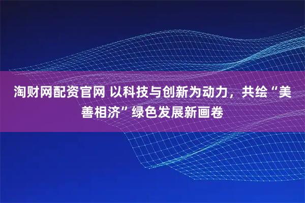 淘财网配资官网 以科技与创新为动力，共绘“美善相济”绿色发展新画卷
