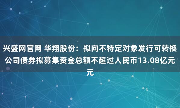 兴盛网官网 华翔股份：拟向不特定对象发行可转换公司债券拟募集资金总额不超过人民币13.08亿元
