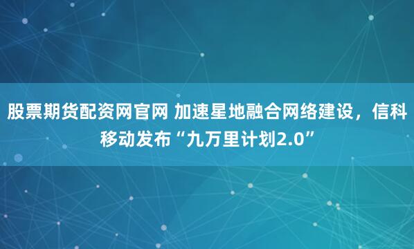 股票期货配资网官网 加速星地融合网络建设，信科移动发布“九万里计划2.0”