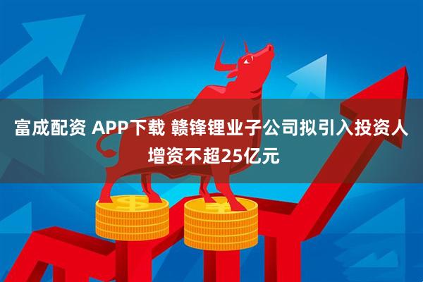 富成配资 APP下载 赣锋锂业子公司拟引入投资人 增资不超25亿元