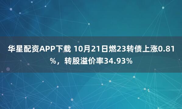 华星配资APP下载 10月21日燃23转债上涨0.81%,转股溢价率34.93%