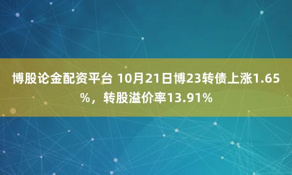 博股论金配资平台 10月21日博23转债上涨1.65%,转股溢价率13.91%