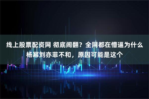 线上股票配资网 彻底闹翻?全网都在懵逼为什么杨幂刘亦菲不和,原因可能是这个