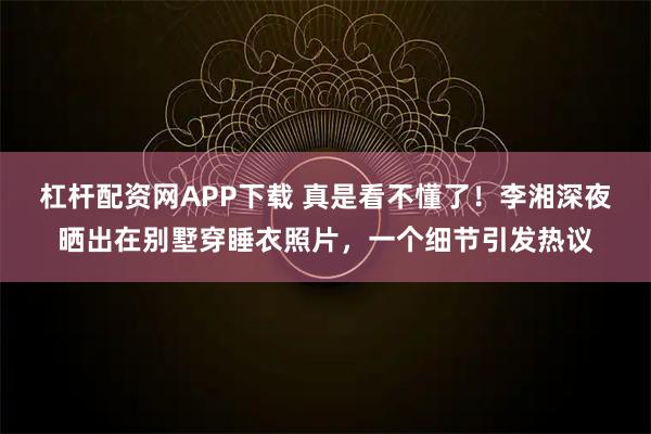 杠杆配资网APP下载 真是看不懂了！李湘深夜晒出在别墅穿睡衣照片，一个细节引发热议