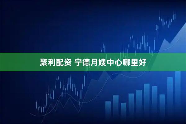 聚利配资 宁德月嫂中心哪里好