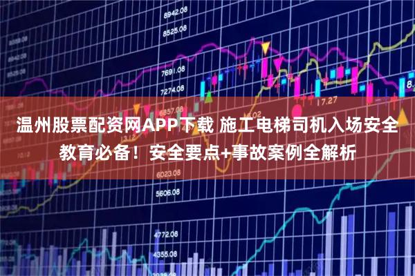 温州股票配资网APP下载 施工电梯司机入场安全教育必备！安全要点+事故案例全解析