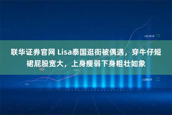 联华证券官网 Lisa泰国逛街被偶遇，穿牛仔短裙屁股宽大，上身瘦弱下身粗壮如象