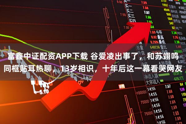 富鑫中证配资APP下载 谷爱凌出事了，和苏翊鸣同框贴耳热聊，13岁相识，十年后这一幕看哭网友