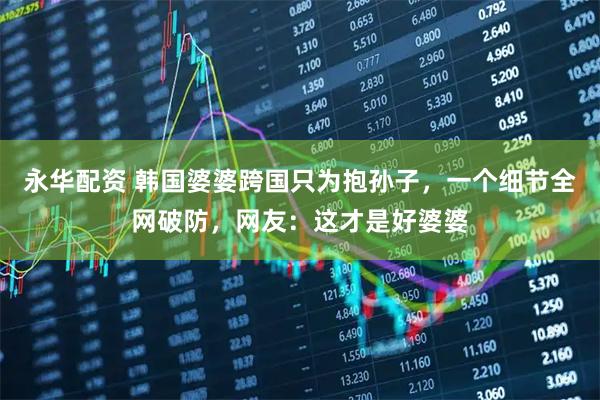 永华配资 韩国婆婆跨国只为抱孙子，一个细节全网破防，网友：这才是好婆婆