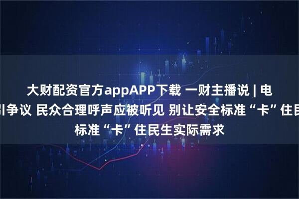 大财配资官方appAPP下载 一财主播说 | 电动车新国标引争议 民众合理呼声应被听见 别让安全标准“卡”住民生实际需求