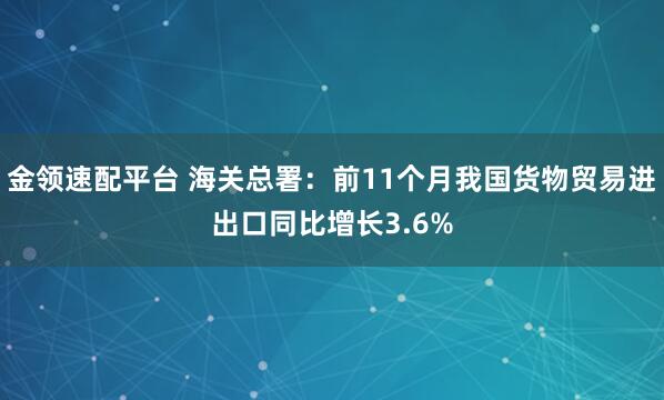 金领速配平台 海关总署:前11个月我国货物贸易进出口同比增长3.6%