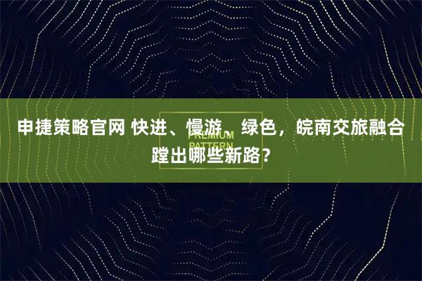 申捷策略官网 快进、慢游、绿色,皖南交旅融合蹚出哪些新路?