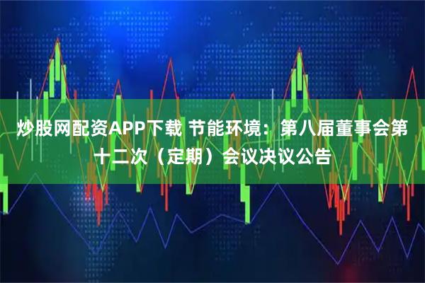 炒股网配资APP下载 节能环境：第八届董事会第十二次（定期）会议决议公告