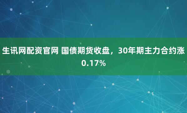 生讯网配资官网 国债期货收盘，30年期主力合约涨0.17%