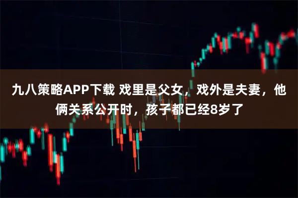 九八策略APP下载 戏里是父女，戏外是夫妻，他俩关系公开时，孩子都已经8岁了