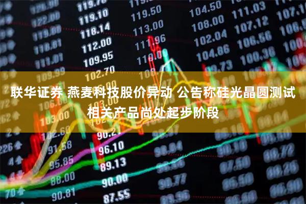 联华证券 燕麦科技股价异动 公告称硅光晶圆测试相关产品尚处起步阶段