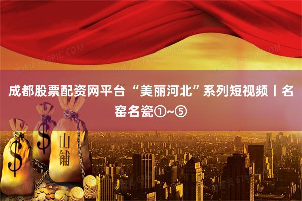 成都股票配资网平台 “美丽河北”系列短视频丨名窑名瓷①~⑤