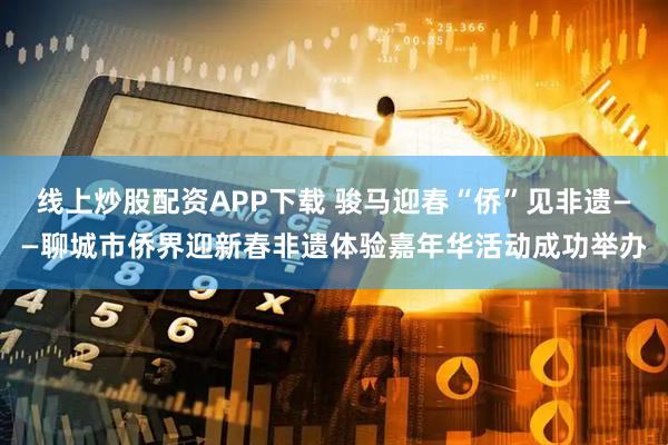 线上炒股配资APP下载 骏马迎春“侨”见非遗——聊城市侨界迎新春非遗体验嘉年华活动成功举办