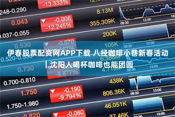 伊春股票配资网APP下载 八经咖啡小巷新春活动｜沈阳人喝杯咖啡也能团圆