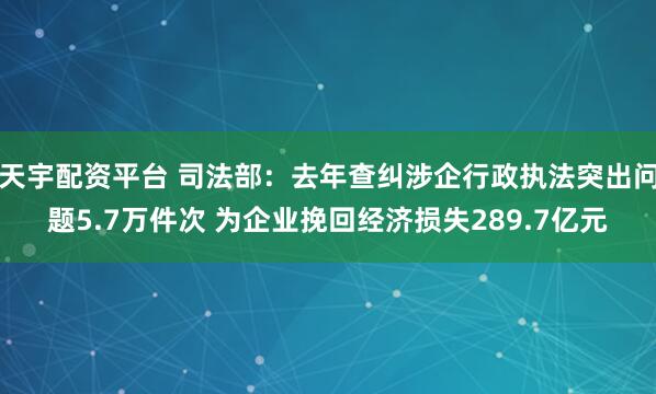 天宇配资平台 司法部：去年查纠涉企行政执法突出问题5.7万件次 为企业挽回经济损失289.7亿元