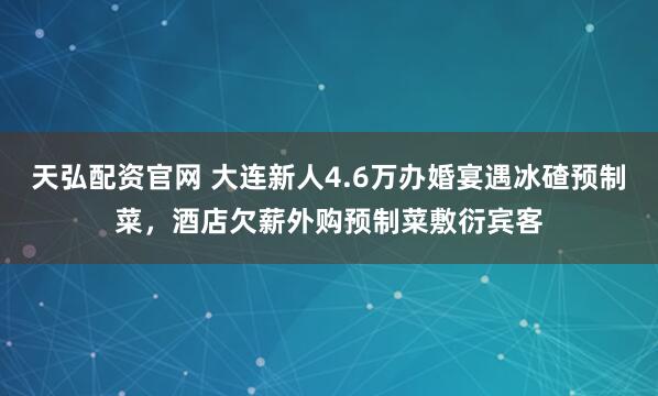 天弘配资官网 大连新人4.6万办婚宴遇冰碴预制菜，酒店欠薪外购预制菜敷衍宾客