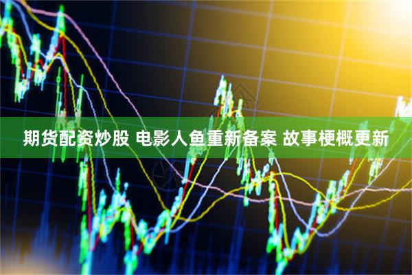 期货配资炒股 电影人鱼重新备案 故事梗概更新