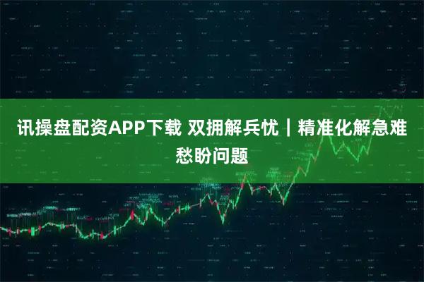 讯操盘配资APP下载 双拥解兵忧｜精准化解急难愁盼问题