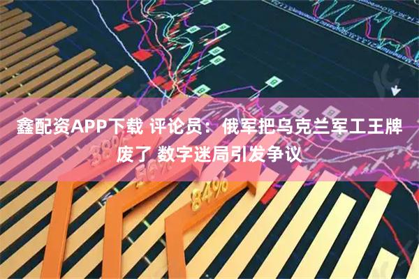 鑫配资APP下载 评论员:俄军把乌克兰军工王牌废了 数字迷局引发争议