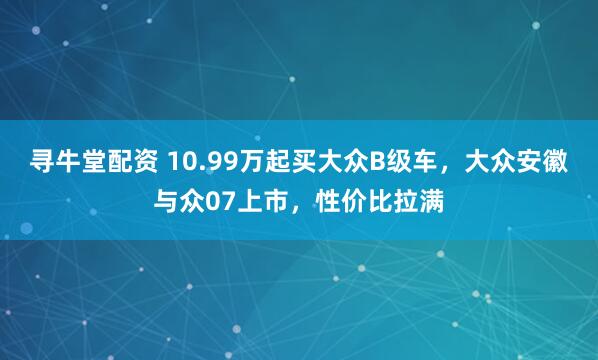 寻牛堂配资 10.99万起买大众B级车，大众安徽与众07上市，性价比拉满