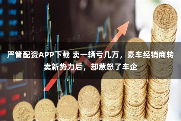 严管配资APP下载 卖一辆亏几万，豪车经销商转卖新势力后，却惹怒了车企