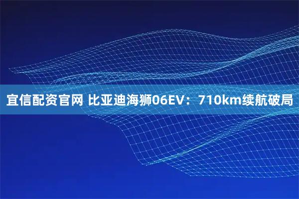 宜信配资官网 比亚迪海狮06EV：710km续航破局