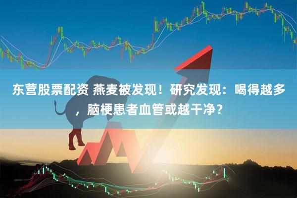 东营股票配资 燕麦被发现！研究发现：喝得越多，脑梗患者血管或越干净？