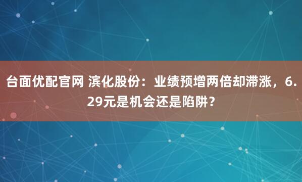台面优配官网 滨化股份：业绩预增两倍却滞涨，6.29元是机会还是陷阱？