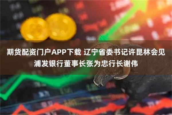 期货配资门户APP下载 辽宁省委书记许昆林会见浦发银行董事长张为忠行长谢伟